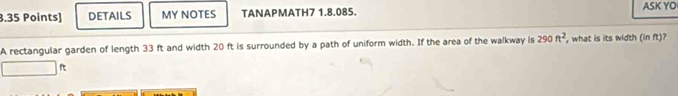 Details MY NOTES TANAPMATH7 1.8.085. 
ASK YO 
A rectangular garden of length 33 ft and width 20 ft is surrounded by a path of uniform width. If the area of the walkway is 290ft^2 , what is its width (in ft)?
ft