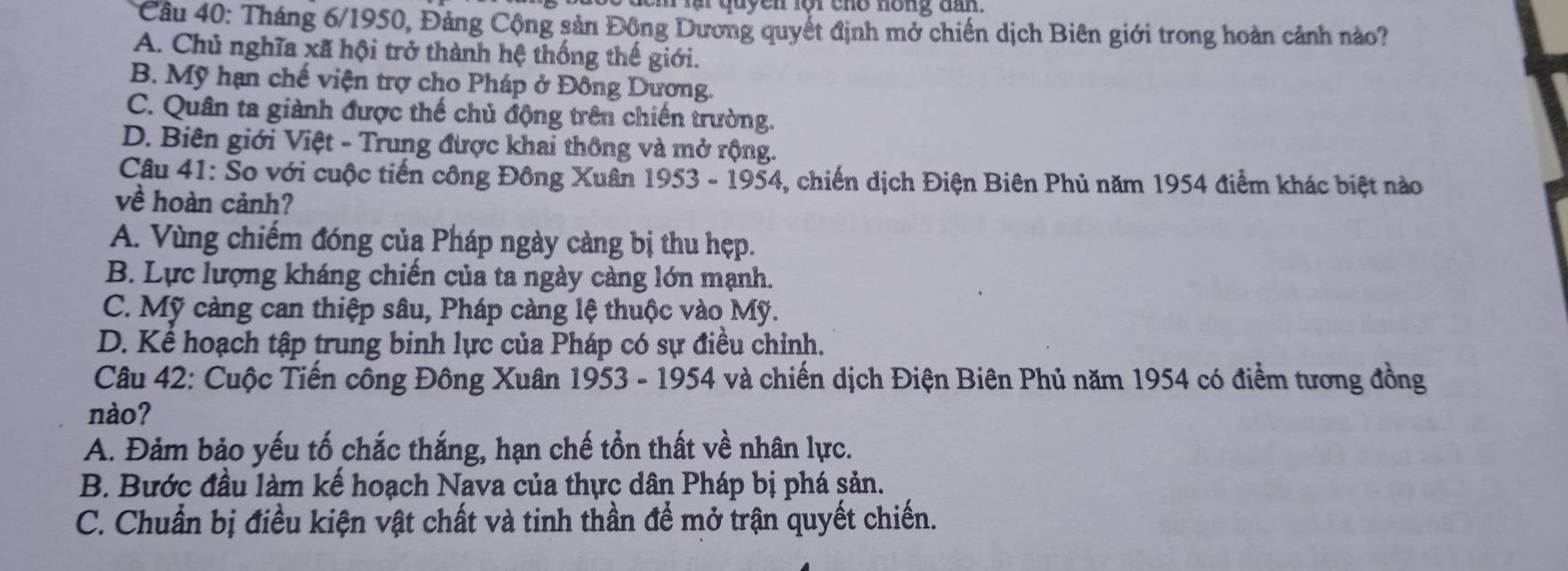 quyen lộr cho nóng dn 
Câu 40: Tháng 6/1950, Đảng Cộng sản Đồng Dương quyết định mở chiến dịch Biên giới trong hoàn cảnh nào?
A. Chủ nghĩa xã hội trở thành hệ thống thế giới.
B. Mỹ hạn chế viện trợ cho Pháp ở Đông Dương.
C. Quân ta giành được thế chủ động trên chiến trường.
D. Biên giới Việt - Trung được khai thông và mở rộng.
Câu 41: So với cuộc tiến công Đông Xuân 1953 - 1954, chiến dịch Điện Biên Phủ năm 1954 điểm khác biệt nào
về hoàn cảnh?
A. Vùng chiếm đóng của Pháp ngày càng bị thu hẹp.
B. Lực lượng kháng chiến của ta ngày càng lớn mạnh.
C. Mỹ càng can thiệp sâu, Pháp càng lệ thuộc vào Mỹ.
D. Kể hoạch tập trung binh lực của Pháp có sự điều chỉnh.
Câu 42: Cuộc Tiến công Đông Xuân 1953 - 1954 và chiến dịch Điện Biên Phủ năm 1954 có điểm tương đồng
nào?
A. Đảm bảo yếu tố chắc thắng, hạn chế tổn thất về nhân lực.
B. Bước đầu làm kế hoạch Nava của thực dân Pháp bị phá sản.
C. Chuẩn bị điều kiện vật chất và tinh thần để mở trận quyết chiến.