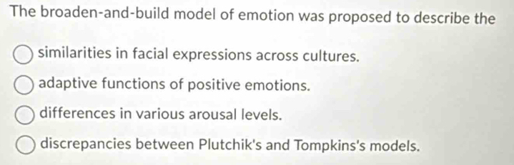 The broaden-and-build model of emotion was proposed to describe the
similarities in facial expressions across cultures.
adaptive functions of positive emotions.
differences in various arousal levels.
discrepancies between Plutchik's and Tompkins's models.