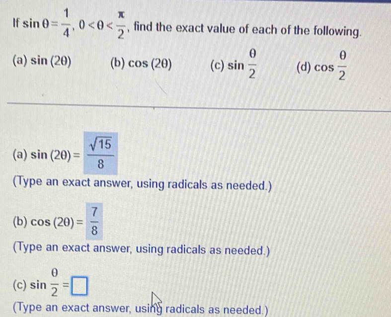 If sin θ = 1/4 , 0 , find the exact value of each of the following. 
(a) sin (2θ ) (b) cos (2θ ) (c) sin  θ /2  (d) cos  θ /2 
(a) sin (2θ )= sqrt(15)/8 
(Type an exact answer, using radicals as needed.) 
(b) cos (2θ )= 7/8 
(Type an exact answer, using radicals as needed.) 
(c) sin  θ /2 =□
(Type an exact answer, using radicals as needed.)