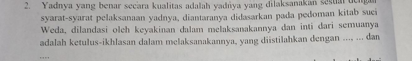 Yadnya yang benar secara kualitas adalah yadńya yang dilaksanakan sesual dengan 
syarat-syarat pelaksanaan yadnya, diantaranya didasarkan pada pedoman kitab suci 
Weda, dilandasi oleh keyakinan dalam melaksanakannya dan inti dari semuanya 
adalah ketulus-ikhlasan dalam melaksanakannya, yang diistilahkan dengan ..., ... dan 
_…