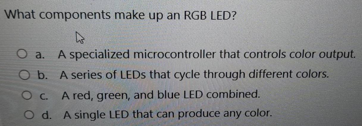 What components make up an RGB LED?
a. A specialized microcontroller that controls color output.
b. A series of LEDs that cycle through different colors.
c. A red, green, and blue LED combined.
d. A single LED that can produce any color.