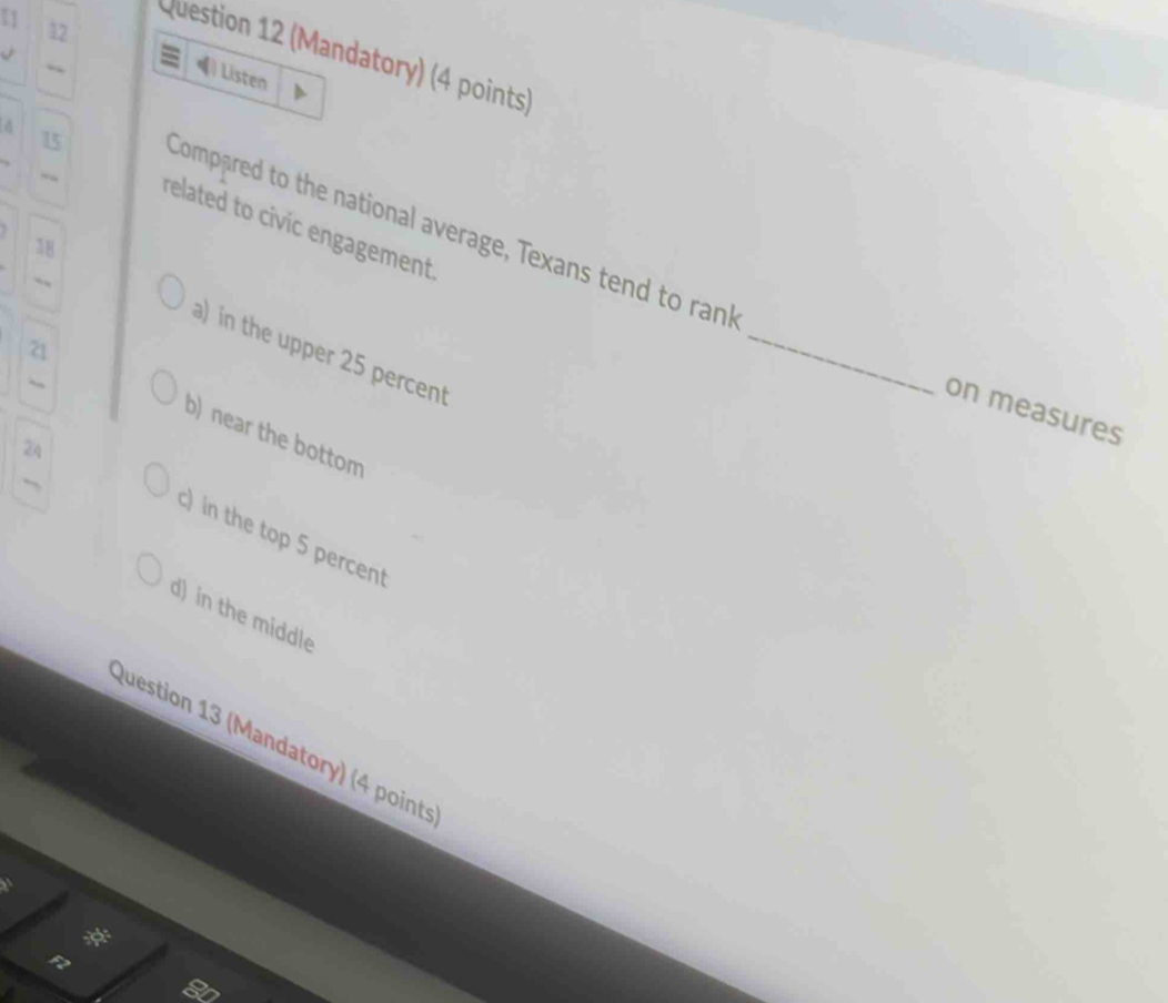 12
11 ) Listen
Question 12 (Mandatory) (4 points)

15
related to civic engagement.
Compared to the national average, Texans tend to rank
38
a) in the upper 25 percent
_
on measures
21 b) near the bottom
2A
c) in the top 5 percent
d) in the middle
Question 13 (Mandatory) (4 point
: