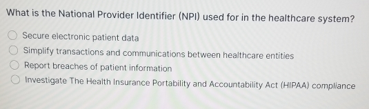 What is the National Provider Identifier (NPI) used for in the healthcare system?
Secure electronic patient data
Simplify transactions and communications between healthcare entities
Report breaches of patient information
Investigate The Health Insurance Portability and Accountability Act (HIPAA) compliance