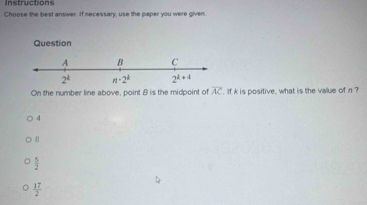 Instructions
Choose the best answer. If necessary, use the paper you were given.
Question
On the number line above, point B is the midpoint of overline AC. If k is positive, what is the value of n?
4
8
 5/2 
 17/2 