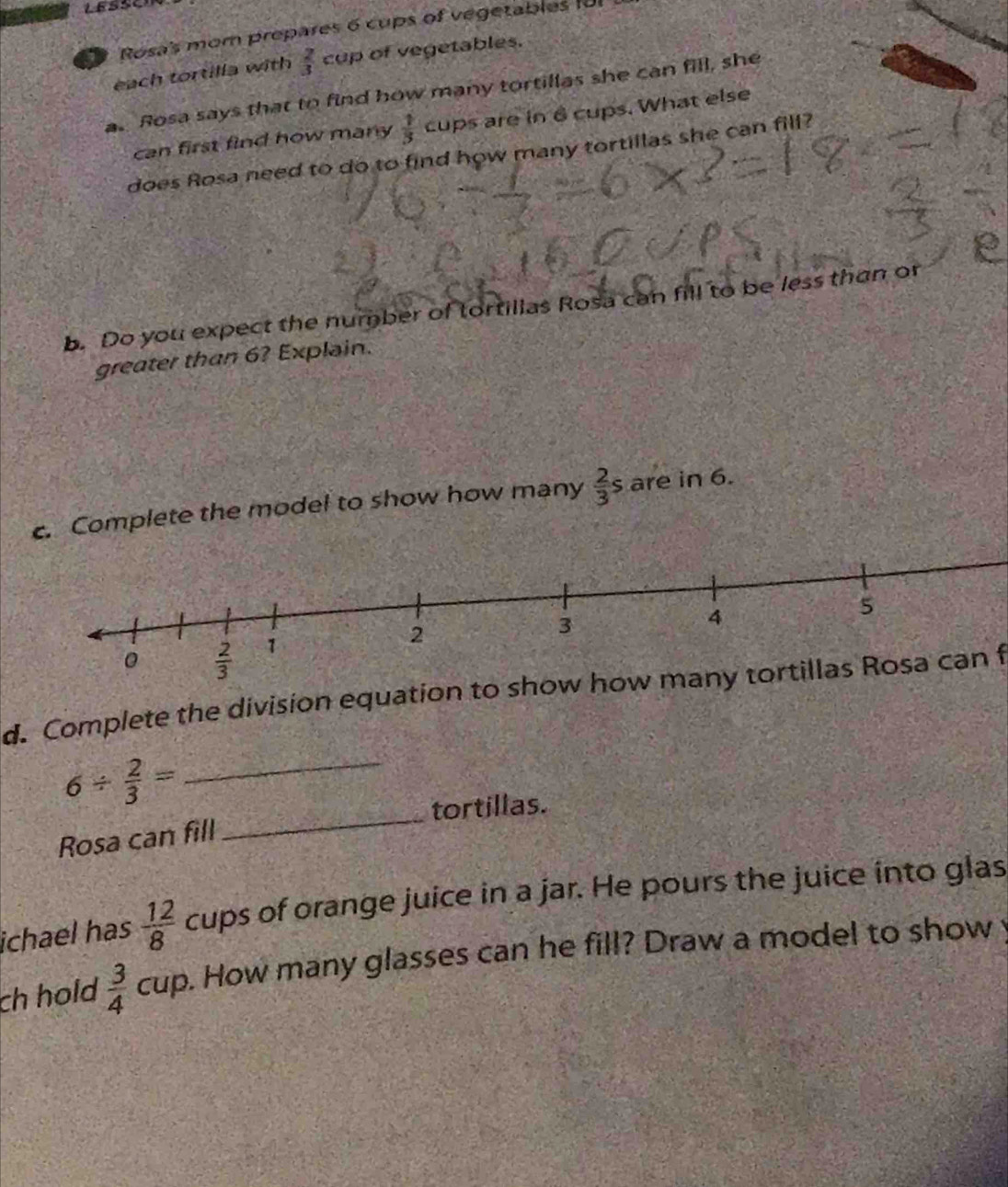 Rosa's mom prepares 6 cups of vegetables fo
each tortilla with  2/3  cup of vegetables.
as Rosa says that to find how many tortillas she can fill, she
can first find how many  1/3  cups are in 6 cups. What else
does Rosa need to do to find how many tortillas she can fill?
b. Do you expect the number of tortillas Rosa can fill to be less than or
greater than 6? Explain.
c. Complete the model to show how many  2/3 s are in 6
d. Complete the division equation to show how many tortillas Rosa can f
_ 6/  2/3 =
_tortillas.
Rosa can fill
ichael has  12/8  cups of orange juice in a jar. He pours the juice into glas
ch hold  3/4  cup. How many glasses can he fill? Draw a model to show y