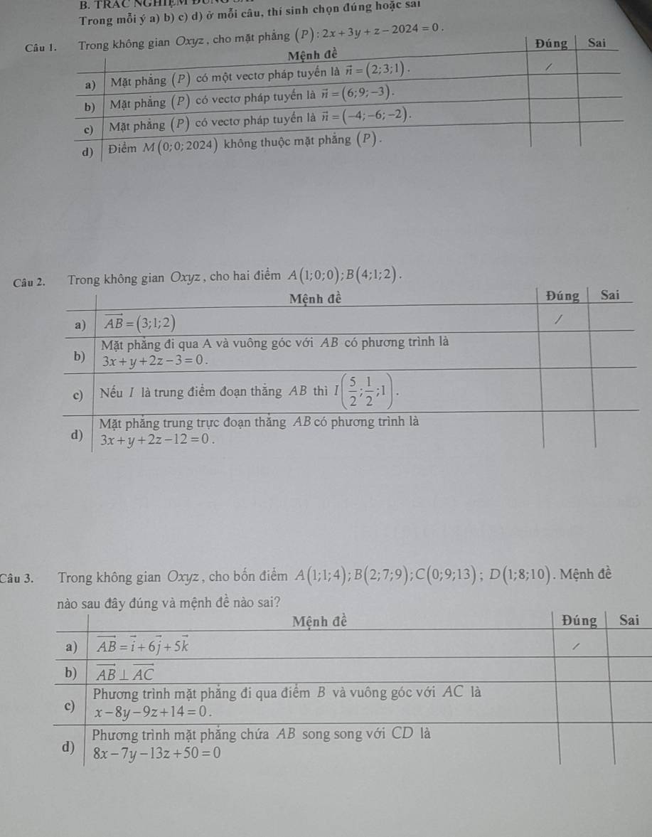 TRAC NGHệM Đ
Trong mỗi ý a) b) c) d) ở mỗi câu, thí sinh chọn đúng hoặc sai
(P):2x+3y+z-2024=0.
Trong không gian Oxyz, cho hai điểm A(1;0;0);B(4;1;2).
Câu 3. Trong không gian Oxyz , cho bốn điểm A(1;1;4);B(2;7;9);C(0;9;13);D(1;8;10). Mệnh đề
