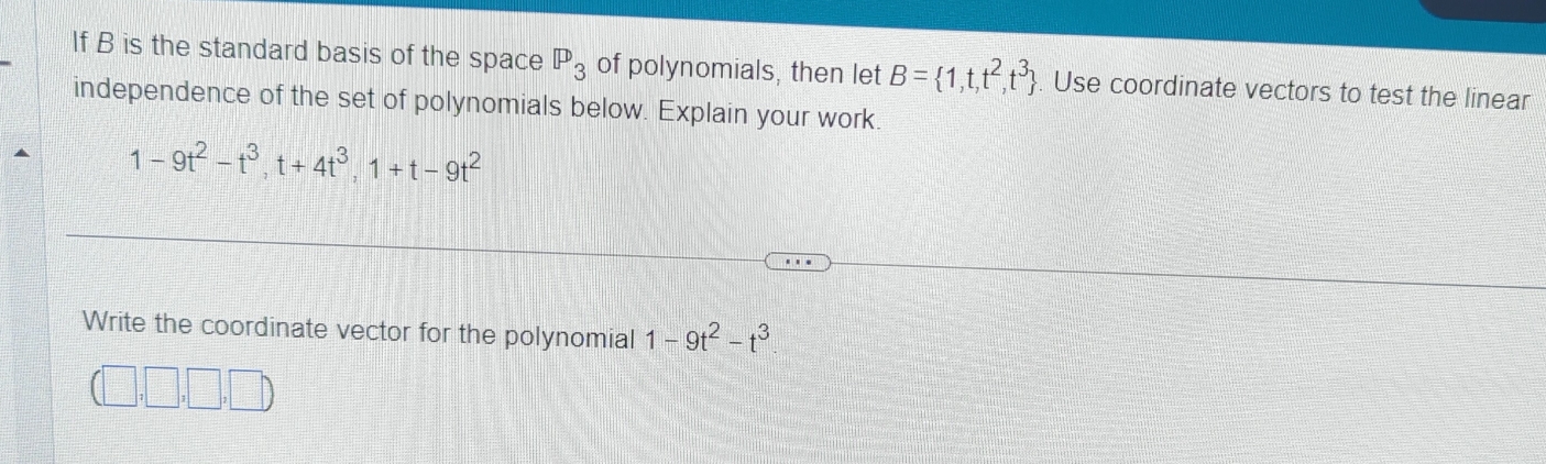 If B is the standard basis of the space P_3 of polynomials, then let B= 1,t,t^2,t^3. Use coordinate vectors to test the linear 
independence of the set of polynomials below. Explain your work.
1-9t^2-t^3, t+4t^3, 1+t-9t^2
Write the coordinate vector for the polynomial 1-9t^2-t^3