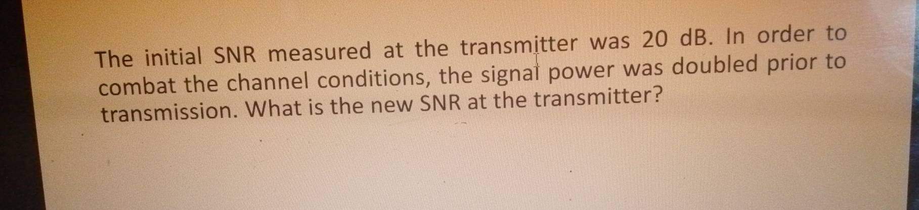 The initial SNR measured at the transmitter was 20 dB. In order to 
combat the channel conditions, the signal power was doubled prior to 
transmission. What is the new SNR at the transmitter?