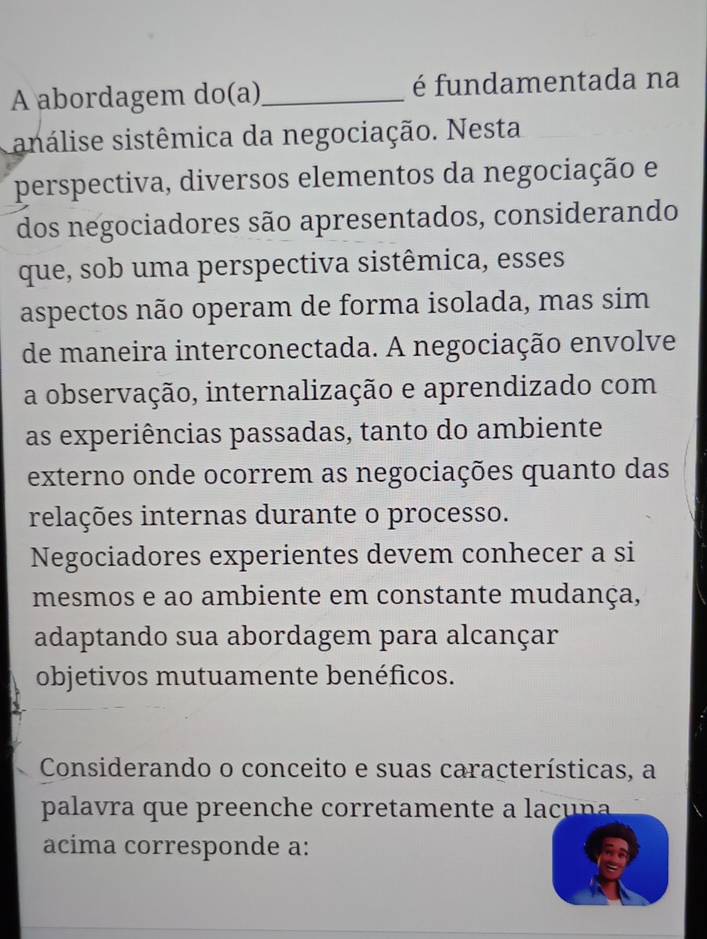 A abordagem do(a)_ é fundamentada na 
análise sistêmica da negociação. Nesta 
perspectiva, diversos elementos da negociação e 
dos negociadores são apresentados, considerando 
que, sob uma perspectiva sistêmica, esses 
aspectos não operam de forma isolada, mas sim 
de maneira interconectada. A negociação envolve 
a observação, internalização e aprendizado com 
as experiências passadas, tanto do ambiente 
externo onde ocorrem as negociações quanto das 
relações internas durante o processo. 
Negociadores experientes devem conhecer a si 
mesmos e ao ambiente em constante mudança, 
adaptando sua abordagem para alcançar 
objetivos mutuamente benéficos. 
Considerando o conceito e suas características, a 
palavra que preenche corretamente a lacuna 
acíma corresponde a: