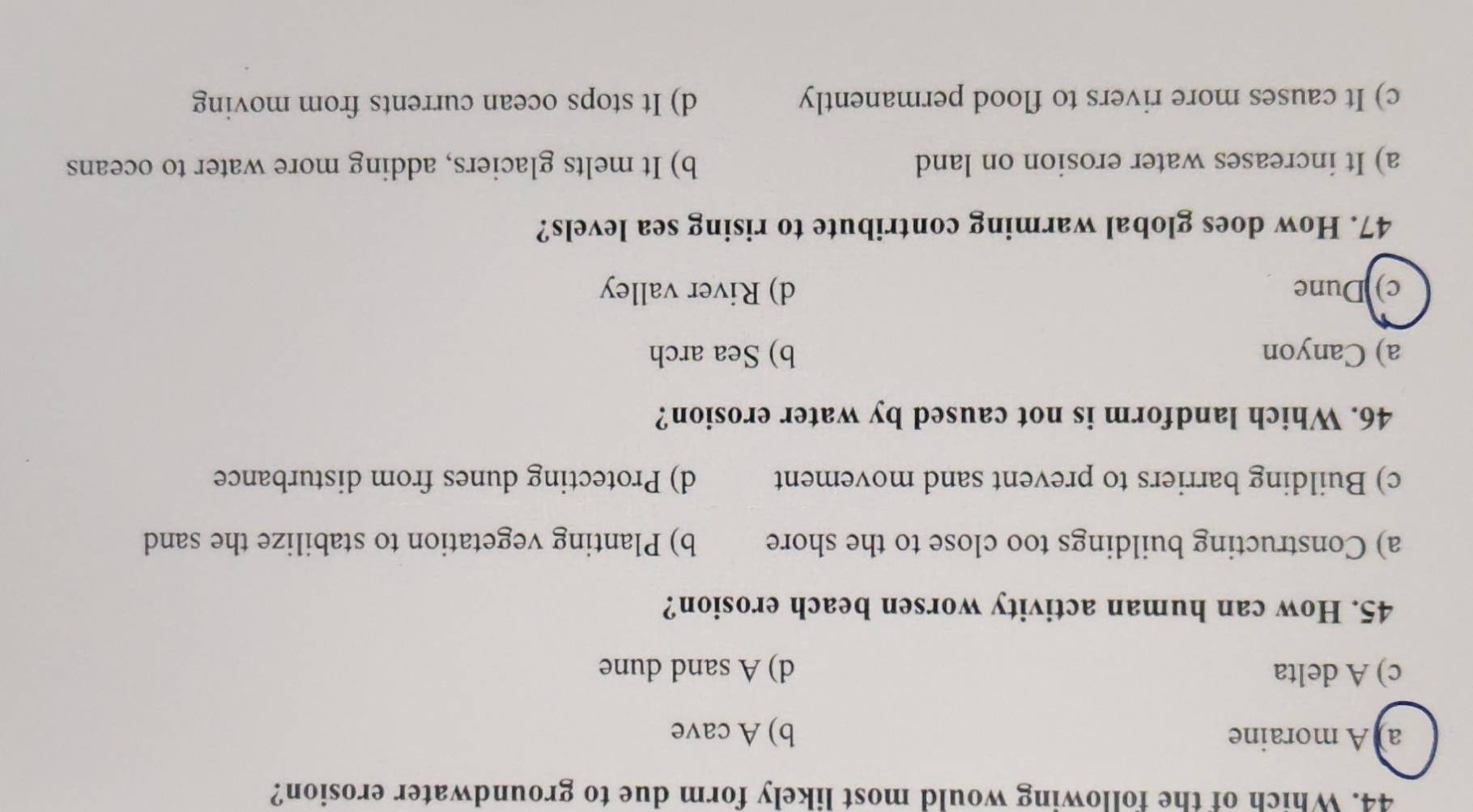 Which of the following would most likely form due to groundwater erosion?
a) A moraine b) A cave
c) A delta d) A sand dune
45. How can human activity worsen beach erosion?
a) Constructing buildings too close to the shore b) Planting vegetation to stabilize the sand
c) Building barriers to prevent sand movement d) Protecting dunes from disturbance
46. Which landform is not caused by water erosion?
a) Canyon b) Sea arch
c) Dune d) River valley
47. How does global warming contribute to rising sea levels?
a) It increases water erosion on land b) It melts glaciers, adding more water to oceans
c) It causes more rivers to flood permanently d) It stops ocean currents from moving