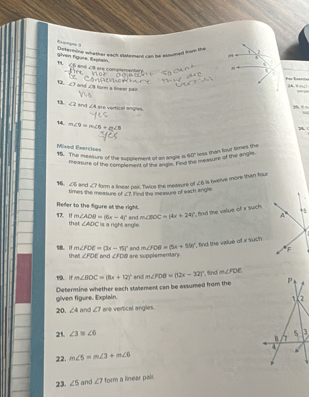 Example 3 
Determine whether each statement can be assumed from the 
given figure. Explain. 
11. ∠6 and ∠ 8 are complementary. 
For Exercise 
24. 1 m/ 
12. ∠ 7 and ∠ 8 form a linear pair. 
perpe 
13. ∠ 2 and ∠ 4 are vertical angles. 
25. 1 m
14. m∠ 9=m∠ 6+m∠ 8
26、 
Mixed Exercises 
15. The measure of the supplement of an angle is 60° less than four times the 
measure of the complement of the angle. Find the measure of the angle. 
16. ∠ 6 and ∠ 7 form a linear pair. Twice the measure of ∠ 6 is twelve more than four 
times the measure of ∠ 7. Find the measure of each angle. 
Refer to the figure at the right. 
17. If m∠ ADB=(6x-4)^circ  and m∠ BDC=(4x+24) , find the value of x such 
that ∠ ADC is a right angle. 
18.If m∠ FDE=(3x-15)^circ  and m∠ FDB=(5x+59)^circ  , find the value of x such 
that ∠ FDE and ∠ FDB are supplementary. 
19. If m∠ BDC=(8x+12)^circ  and m∠ FDB=(12x-32)^circ  find m∠ FDE. 
Determine whether each statement can be assumed from the 
given figure. Explain. 
20. ∠ 4 and ∠ 7 are vertical angles. 
21. ∠ 3≌ ∠ 6
22. m∠ 5=m∠ 3+m∠ 6
23. ∠ 5 and ∠ 7 form a linear pair.