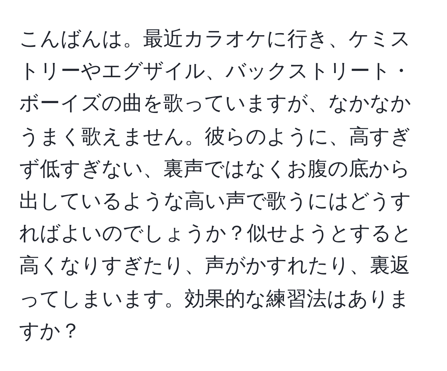 こんばんは。最近カラオケに行き、ケミストリーやエグザイル、バックストリート・ボーイズの曲を歌っていますが、なかなかうまく歌えません。彼らのように、高すぎず低すぎない、裏声ではなくお腹の底から出しているような高い声で歌うにはどうすればよいのでしょうか？似せようとすると高くなりすぎたり、声がかすれたり、裏返ってしまいます。効果的な練習法はありますか？