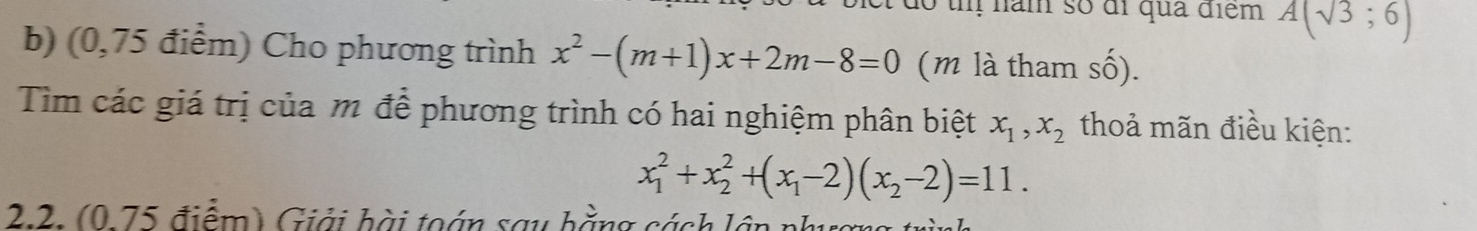 ó t năm số đi qua điểm A(sqrt(3);6)
b) (0,75 điểm) Cho phương trình x^2-(m+1)x+2m-8=0 (m là tham số). 
Tim các giá trị của m để phương trình có hai nghiệm phân biệt x_1, x_2 thoả mãn điều kiện:
x_1^(2+x_2^2+(x_1)-2)(x_2-2)=11. 
2.2. (0 75 điểm) Giải bài toán sau hằng cách lầp nh