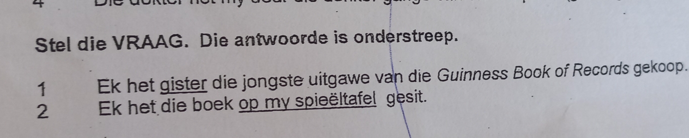 Stel die VRAAG. Die antwoorde is onderstreep.
1 Ek het gister die jongste uitgawe van die Guinness Book of Records gekoop.
2 Ek het die boek op my spieëltafel gesit.