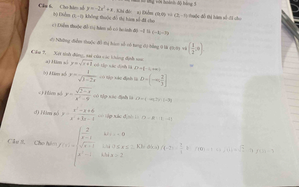 Sâm số tng với hoành độ bảng 5
Câu 6. Cho hàm số y=-2x^2+x. Khi đó: a) Điểm (0;0) và (2;-5) thuộc đồ thị hàm số đã cho
b) Điểm (1,-1) không thuộc đồ thị hàm số đã cho
c) Điểm thuộc đồ thị hàm số có hoành độ -1 là (-1;-3)
đ) Những điểm thuộc đồ thị hàm số có tung độ bằng 0 là (0;0) và ( 1/2 ;0). 
Câu 7. Xét tính đúng, sai của các khẳng định sau: y=sqrt(x+1) có tập xác định là D=[-1,+∈fty )
a) Hàm số
b) Hàm số y= 1/sqrt(3-2x)  có tập xác định là D=(-∈fty , 2/3 ]
c) Hàm số y= (sqrt(2-x))/x^2-9  có tập xác định là D=(-∈fty ,2)∩ (-3)
đ) Hàm số y= (x^2-x+6)/x^2+3x-4  có tập xác định là D=R)(1;-4)
Câu 8. Cho hàm f(x)=beginarrayl  2/x-1 his sqrt(1t=)≤ 0 sqrt(x+1)h.3≤ x≤ 2 x^(2 , Khi dó:a) f(-2)=frac 2)3 b f(0)=1 C f(1)=sqrt 2° 5 f(3)=3