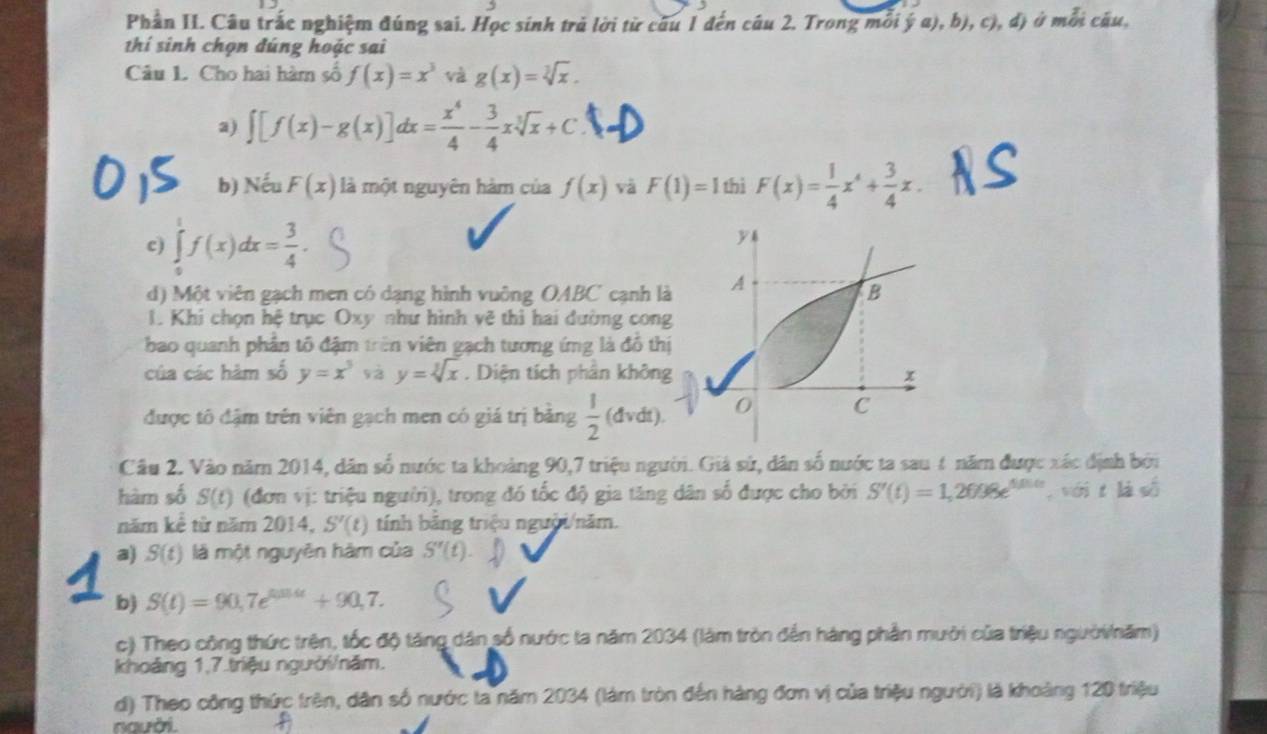 Phần II. Câu trắc nghiệm đúng sai. Học sinh trả lời từ câu 1 đến câu 2. Trong mỗi ý a), b), c), đ) ở mỗi câu,
thí sinh chọn đúng hoặc sai
Câu 1. Cho hai hàm số f(x)=x^3 và g(x)=sqrt[3](x).
a) ∈t [f(x)-g(x)]dx= x^4/4 - 3/4 xsqrt[3](x)+C
b) surd eu F(x) là một nguyên hàm của f(x) và F(1)=1 thì F(x)= 1/4 x^4+ 3/4 x.
c) ∈tlimits _0^(1f(x)dx=frac 3)4.
d) Một viên gạch men có dạng hình vuông OABC cạnh l
1. Khi chọn hệ trục Oxy như hình vẽ thì hai đường con
bao quanh phân tổ đậm trên viên gạch tương ứng là đồ th
của các hàm số y=x^5 sà y=sqrt[3](x). Diện tích phần khôn
được tô đậm trên viên gạch men có giá trị bằng  1/2 (dvdt).
Câu 2. Vào năm 2014, dân số nước ta khoảng 90,7 triệu người. Giá sử, dân số nước ta sau 4 năm được xác định bởi
hàm số S(t) (đơn vị: triệu người), trong đó tốc độ gia tăng dân số được cho bởi S'(t)=1,2698e^(tinte) sin 1 t là số
năm kể từ năm 2014, S'(t) tính bảng triệu người/năm.
a) S(t) là một nguyên hàm của S''(t)
b) S(t)=90,7e^(tan 4t)+90,7.
c) Theo công thức trên, tốc độ tăng dân số nước ta năm 2034 (làm tròn đến hàng phần mười của triệu ngườinăm)
khoảng 1,7.triệu người/năm.
d) Theo công thức trên, dân số nước ta năm 2034 (làm tròn đến hàng đơn vị của triệu người) là khoảng 120 triệu
người.