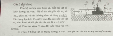 b=□
Câu 2 (4 0 điểm) 
Cho hệ cơ học như hình vẽ, biết hai vật có 
khối lượng m_1=m_2 Hệ số ma sát giữa vật m, và
m_2 giữa m, và sản là bằng nhau và bằng mu =0,3
Tác dụng lực kéo F=60N vào đầu đây nổi với vật
m, như hình vẽ thì gia tốc các vật là a=4m/s^2. 
a) Tìm lực căng T của đây nổi ròng rọc với 
tường. 
b) Thay F bằng vật có trọng lượng P=F. Tìm gia tốc các vật trong trường hợp này.