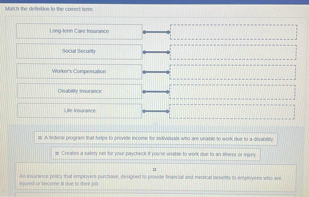 Match the definition to the correct term.
Long-term Care Insurance
Social Security
Worker's Compensation
Disability Insurance
Life Insurance
A federal program that helps to provide income for individuals who are unable to work due to a disability.
Creates a safety net for your paycheck if you're unable to work due to an illness or injury.
An insurance policy that employers purchase, designed to provide financial and medical benefits to employees who are
injured or become ill due to their job.