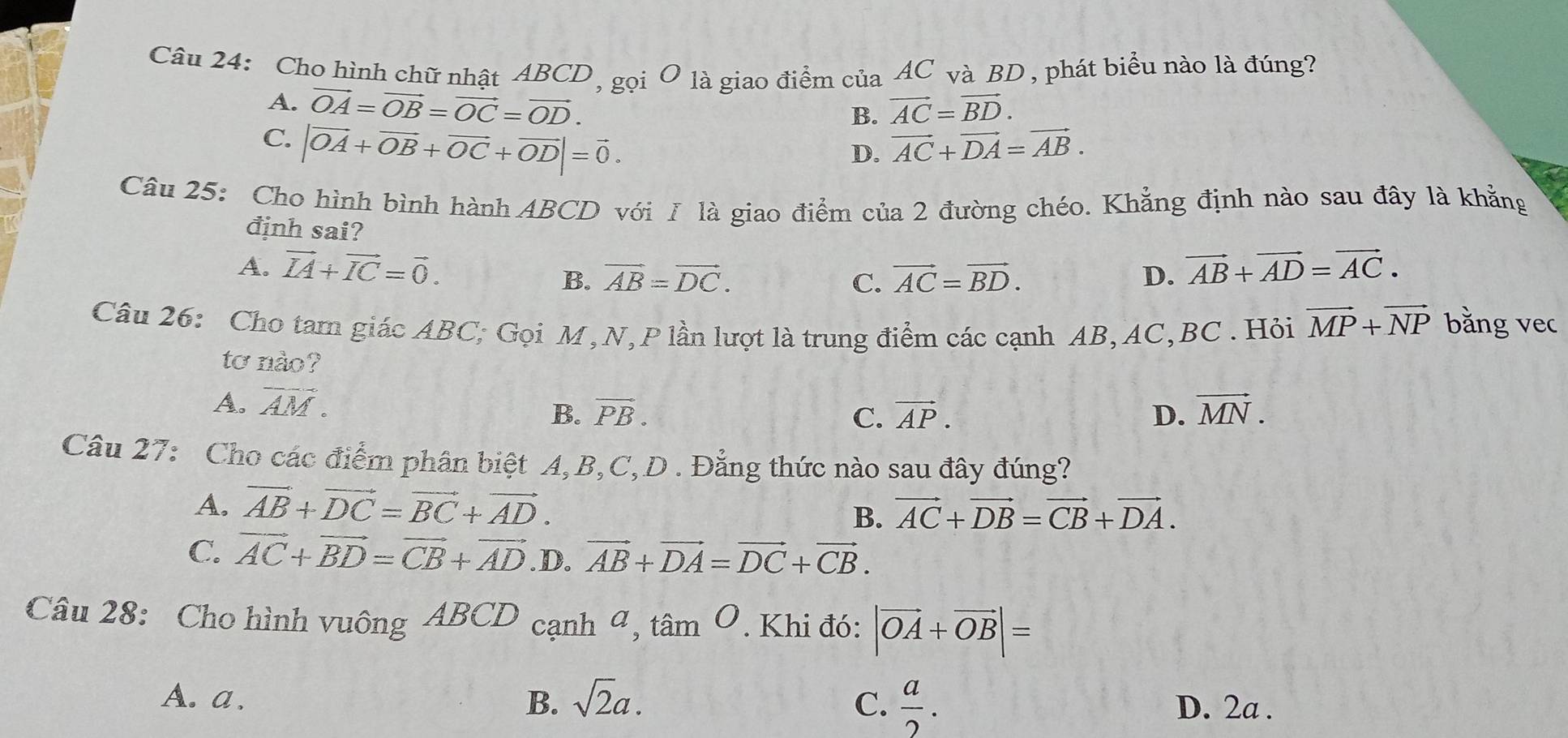 Cho hình chữ nhật ABCD, gọi O là giao điểm của AC và BD , phát biểu nào là đúng?
A. vector OA=vector OB=vector OC=vector OD. vector AC=vector BD.
B.
C. |vector OA+vector OB+vector OC+vector OD|=vector 0.
D. vector AC+vector DA=vector AB.
Câu 25: Cho hình bình hành ABCD với Ⅰ là giao điểm của 2 đường chéo. Khẳng định nào sau đây là khẳng
định sai?
A. vector IA+vector IC=vector 0. vector AC=vector BD. D. vector AB+vector AD=vector AC.
B. vector AB=vector DC. C.
Câu 26: Cho tam giác ABC, Gọi M,N, P lần lượt là trung điểm các cạnh AB, AC,BC . Hỏi vector MP+vector NP bằng vec
tơ nào?
A. vector AM. vector MN.
B. vector PB. C. vector AP. D.
Câu 27: Cho các điểm phân biệt A,B,C,D . Đẳng thức nào sau đây đúng?
A. vector AB+vector DC=vector BC+vector AD.
B. vector AC+vector DB=vector CB+vector DA.
C. vector AC+vector BD=vector CB+vector AD .D. vector AB+vector DA=vector DC+vector CB.
Câu 28: Cho hình vuông ABCD cạnh ª, tâm O. Khi đó: |vector OA+vector OB|=
A. a、 B. sqrt(2)a. C.  a/2 . D. 2a .