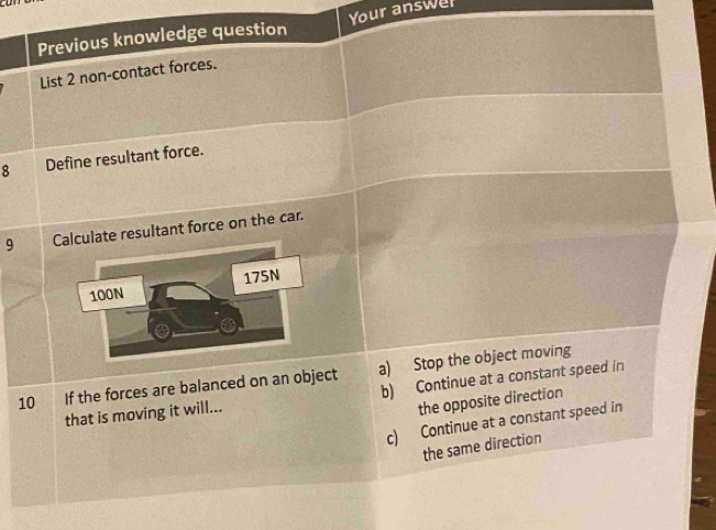 Previous knowledge question Your answer
List 2 non-contact forces.
8 Define resultant force.
9 Calculate resultant force on the car.
100N 175N
10 If the forces are balanced on an object a) Stop the object moving
that is moving it will... b) Continue at a constant speed in
the opposite direction
c) Continue at a constant speed in
the same direction