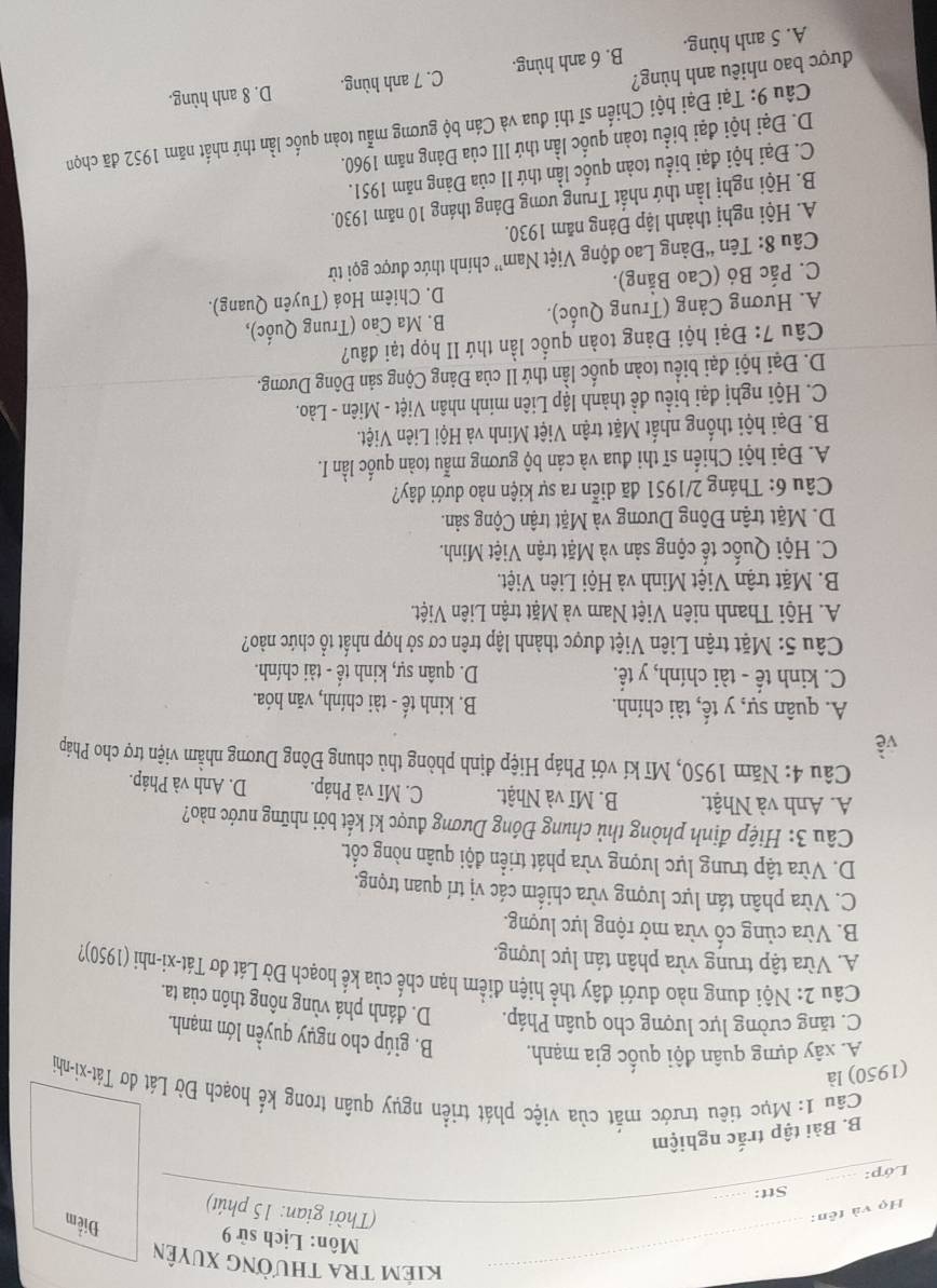 Kiêm tra thường Xuyên
Môn: Lịch sử 9
Họ và tên:
Điểm
(Thời gian: 15 phút)
_
Stt:_
Lớp:
B. Bài tập trắc nghiệm
Cầu 1: Mục tiêu trước mắt của việc phát triển ngụy quân trong kế hoạch Đờ Lát dơ Tát-xi-nhi
(1950) là
A. xây dựng quân đội quốc gia mạnh. B. giúp cho ngụy quyền lớn mạnh.
C. tăng cường lực lượng cho quân Pháp. D. đánh phá vùng nông thôn của ta.
Câu 2: Nội dung nào dưới đây thể hiện điểm hạn chế của kể hoạch Đờ Lát đơ Tát-xi-nhi (1950)?
A. Vừa tập trung vừa phân tán lực lượng.
B. Vừa cùng cố vừa mở rộng lực lượng.
C. Vừa phân tán lực lượng vừa chiếm các vị trí quan trọng.
D. Vừa tập trung lực lượng vừa phát triển đội quân nòng cốt.
Câu 3: Hiệp định phòng thủ chung Đông Dương được kí kết bởi những nước nào?
A. Anh và Nhật. B. Mĩ và Nhật. C. Mĩ và Pháp. D. Anh và Pháp.
Câu 4: Năm 1950, Mĩ kí với Pháp Hiệp định phòng thủ chung Đông Dương nhằm viện trợ cho Pháp
về
A. quân sự, y tế, tài chính. B. kinh tế - tài chính, văn hóa.
C. kinh tế - tài chính, y tế. D. quân sự, kinh tế - tài chính.
Câu 5: Mặt trận Liên Việt được thành lập trên cơ sở hợp nhất tổ chức nào?
A. Hội Thanh niên Việt Nam và Mặt trận Liên Việt.
B. Mặt trận Việt Minh và Hội Liên Việt.
C. Hội Quốc tế cộng sản và Mặt trận Việt Minh.
D. Mặt trận Đông Dương và Mặt trận Cộng sản.
Câu 6: Tháng 2/1951 đã diễn ra sự kiện nào dưới đây?
A. Đại hội Chiến sĩ thi đua và cán bộ gương mẫu toàn quốc lần I.
B. Đại hội thống nhất Mặt trận Việt Minh và Hội Liên Việt.
C. Hội nghị đại biểu đề thành lập Liên minh nhân Việt - Miên - Lào.
D. Đại hội đại biểu toàn quốc lần thứ II của Đảng Cộng sản Đông Dương.
Câu 7: Đại hội Đảng toàn quốc lần thứ II họp tại đâu?
A. Hương Cảng (Trung Quốc). B. Ma Cao (Trung Quốc),
C. Pắc Bó (Cao Bằng). D. Chiêm Hoá (Tuyên Quang).
Câu 8: Tên “Đảng Lao động Việt Nam” chính thức được gọi từ
A. Hội nghị thành lập Đảng năm 1930.
B. Hội nghị lần thứ nhất Trung ương Đảng tháng 10 năm 1930.
C. Đại hội đại biểu toàn quốc lần thứ II của Đảng năm 1951.
D. Đại hội đại biểu toàn quốc lần thứ III của Đảng năm 1960.
Câu 9: Tại Đại hội Chiến sĩ thi đua và Cán bộ gương mẫu toàn quốc lần thứ nhất năm 1952 đã chọn
được bao nhiêu anh hùng?
A. 5 anh hùng. B. 6 anh hùng. C. 7 anh hùng. D. 8 anh hùng.