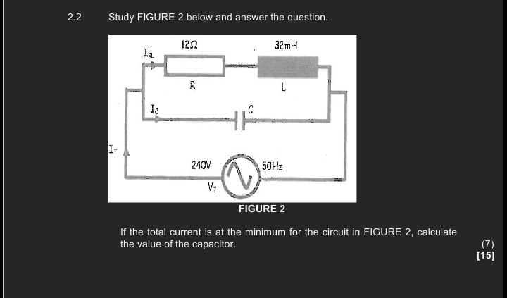 2.2 Study FIGURE 2 below and answer the question.
FIGURE 2
If the total current is at the minimum for the circuit in FIGURE 2, calculate
the value of the capacitor. (7)
[15]