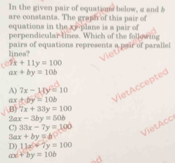 In the given pair of equations below, a and b
are constants. The graph of this pair of
equations in the xy -plane is a pair of
perpendicular lines. Which of the following
pairs of equations represents a pair of parallel
lines?
7x+11y=100
ax+by=10b
VietAcceptec
A) 7x-11y=10
ax+by=10b
B) 7x+33y=100
2ax-3by=50b
C) 33x-7y=100
VietAcc
3ax+by=b
D) 11x+7y=100
ax+by=10b