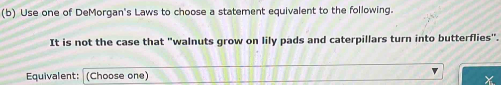 Use one of DeMorgan's Laws to choose a statement equivalent to the following. 
It is not the case that "walnuts grow on lily pads and caterpillars turn into butterflies". 
Equivalent: (Choose one)