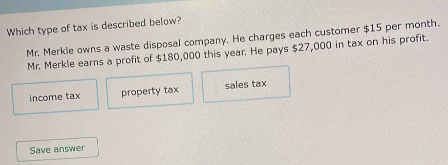 Which type of tax is described below?
Mr. Merkle owns a waste disposal company. He charges each customer $15 per month.
Mr. Merkle earns a profit of $180,000 this year. He pays $27,000 in tax on his profit.
income tax property tax sales tax
Save answer