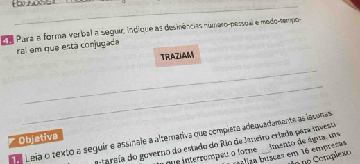 Ee Para a forma verbal a seguir, indique as desinências número-pessoal e modo-tempo- 
ral em que está conjugada. 
TRAZIAM 
_ 
_ 
Leia o texto a seguir e assinale a alternativa que complete adequadamente as lacunas. Objetiva imento de água, ins- 
a arefa do governo do estado do Rio de Janeiro criada para investi- 
realiza buscas em 16 empresas 
q interrompeu o forne 
o no Complexo