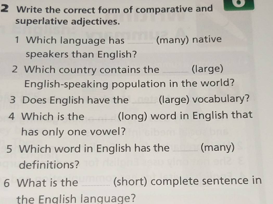 Write the correct form of comparative and 
superlative adjectives. 
1 Which language has _(many) native 
speakers than English? 
2 Which country contains the _(large) 
English-speaking population in the world? 
3 Does English have the _(large) vocabulary? 
4 Which is the _(long) word in English that 
has only one vowel? 
5 Which word in English has the _(many) 
definitions? 
6 What is the _(short) complete sentence in 
the English language?