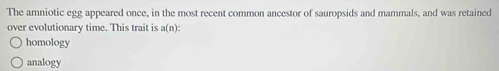 The amniotic egg appeared once, in the most recent common ancestor of sauropsids and mammals, and was retained
over evolutionary time. This trait is a(n)
homology
analogy