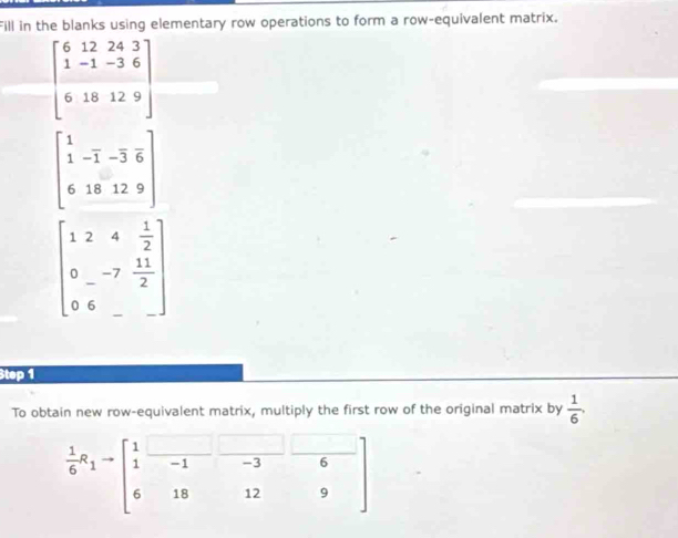 Fill in the blanks using elementary row operations to form a row-equivalent matrix.
beginbmatrix 6&12&24&3 1&-1&-3&6 6&18&12&9endbmatrix
beginbmatrix 1& 1&-1&-3&6 6&18&12&9endbmatrix
beginbmatrix 1&2&4& 1/2  0&-7& 11/2  0&6&_ endbmatrix
Step 1 
To obtain new row-equivalent matrix, multiply the first row of the original matrix by  1/6 ,
 1/6 a_1=beginbmatrix 1&□ &□ &□  1&-1&-3&6 6&18&12&9endbmatrix