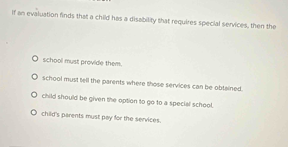 If an evaluation finds that a child has a disability that requires special services, then the
school must provide them.
school must tell the parents where those services can be obtained.
child should be given the option to go to a special school.
child's parents must pay for the services.