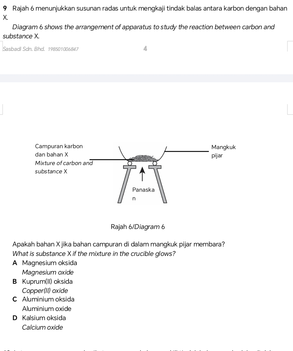 Rajah 6 menunjukkan susunan radas untuk mengkaji tindak balas antara karbon dengan bahan
X.
Diagram 6 shows the arrangement of apparatus to study the reaction between carbon and
substance X.
Sasbadi Sdn. Bhd. 198501006847
Rajah 6/Diagram 6
Apakah bahan X jika bahan campuran di dalam mangkuk pijar membara?
What is substance X if the mixture in the crucible glows?
A Magnesium oksida
Magnesium oxide
B Kuprum(II) oksida
Copper(II) oxide
C Aluminium oksida
Aluminium oxide
D Kalsium oksida
Calcium oxide