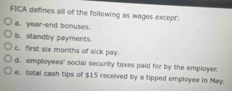 FICA defines all of the following as wages except:
a. year-end bonuses.
b.standby payments.
c. first six months of sick pay.
d. employees' social security taxes paid for by the employer.
e. total cash tips of $15 received by a tipped employee in May.