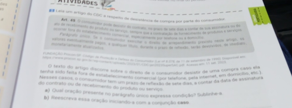 AtiviDadES 
Ges 
Leia um artigo do CDC a respeito de desistência de compra bor parte do consumidor 
a 
Ar1. 49. O consumidor pode desistir do contrafo, no prazo de sete dias a contar de sua assinatura ou do 
ato de recebimento do produto ou serviço, sempre que a contrasação de tornecimento de produtos e serviços 
ocorrer fora do estabelecimento comercial, espécialmente por telefone ou a domicítio 
Parágrafo único. Se o condumidor exercitar o divsito de arrecandimento previsto neste ártigo, os 
valores evenfualmente págos, a quelquer título, durante o prazo de reflexão, serão devolvidos, de imediato. 
monetariamente atualizados 
PLNDAÇÃO Prscon SP Cgo de Prmeção e Cañesl do Consumidor (e ot 8 25E de 13 de sesembro de 1996), Dispanivel em 
hpserene pnttom to prsn /eg omam /upoadop|230000Cpin200MageAC gl Agesso em 11 set 2023 
O texto do artigo discome sobre o direito de o consumidor desistir de uma compra caso ela 
tenha sido feita fora de estabelecimento comercial (por telefone, pela internet, em domicílio, etc.) 
Nesses casos, o consumidor tem um prazo de reflexão de sete dias, a contar da data de assinatura 
do contrato ou de recebimento do produto ou serviço. 
#) Qual oração presente no parágrafo único expressa condição? Sublinhe-a 
b) Reescreva essa oração iniciando-a com a conjunção caso