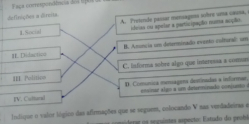 Faça correspondência dos tipos o
definições a direita.
L Social A. Pretende passar mensagens sobre uma causa,
ideias ou apelar a participação numa acção.
II. Didactico B. Anuncia um determinado evento cultural: um
C. Informa sobre algo que interessa a comun
III. Político
D. Comunica mensagens destinadas a informar,
IV. Cultural ensinar algo a um determinado conjunto é
Indique o valor lógico das afirmações que se seguem, colocando V nas verdadeiras e
ar s seguintes aspecto : Estudo do probl