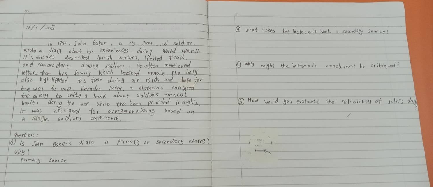 16/1/2025 ③ What takes the historian's book a secondary source? 
In 1941, John Baker, a 25. year old soldier. 
wrote a diary about his experiences during World warll. 
His entries described harsh winters, limited food, 
and camaraderie among soldiers. He often mentioned ④why might the historian's conclusions be critiqued? 
letters from his family which boasted morale The diary 
also high lighted his fear during air raids and hope for 
the war to end. Decades later, a historian analyzed 
the diary to write a book about soldiers' mental 
health daring the war while the book provided insights, ⑤ How would you evaluate the reliability of John's diay 
it was critiqued for overgeneralizing based on 
a single soldiors experience 
question: 
① Is John Baker's diary a primary or secondary source? 
why? 
primary Source