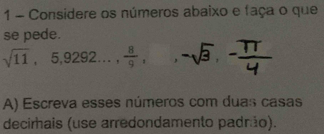 Considere os números abaixo e faça o que 
se nede
sqrt(11), 5, 9292...,  8/9 ,, -sqrt(3), - π /4 
A) Escreva esses números com duas casas 
decirais (use arredondamento padrão).