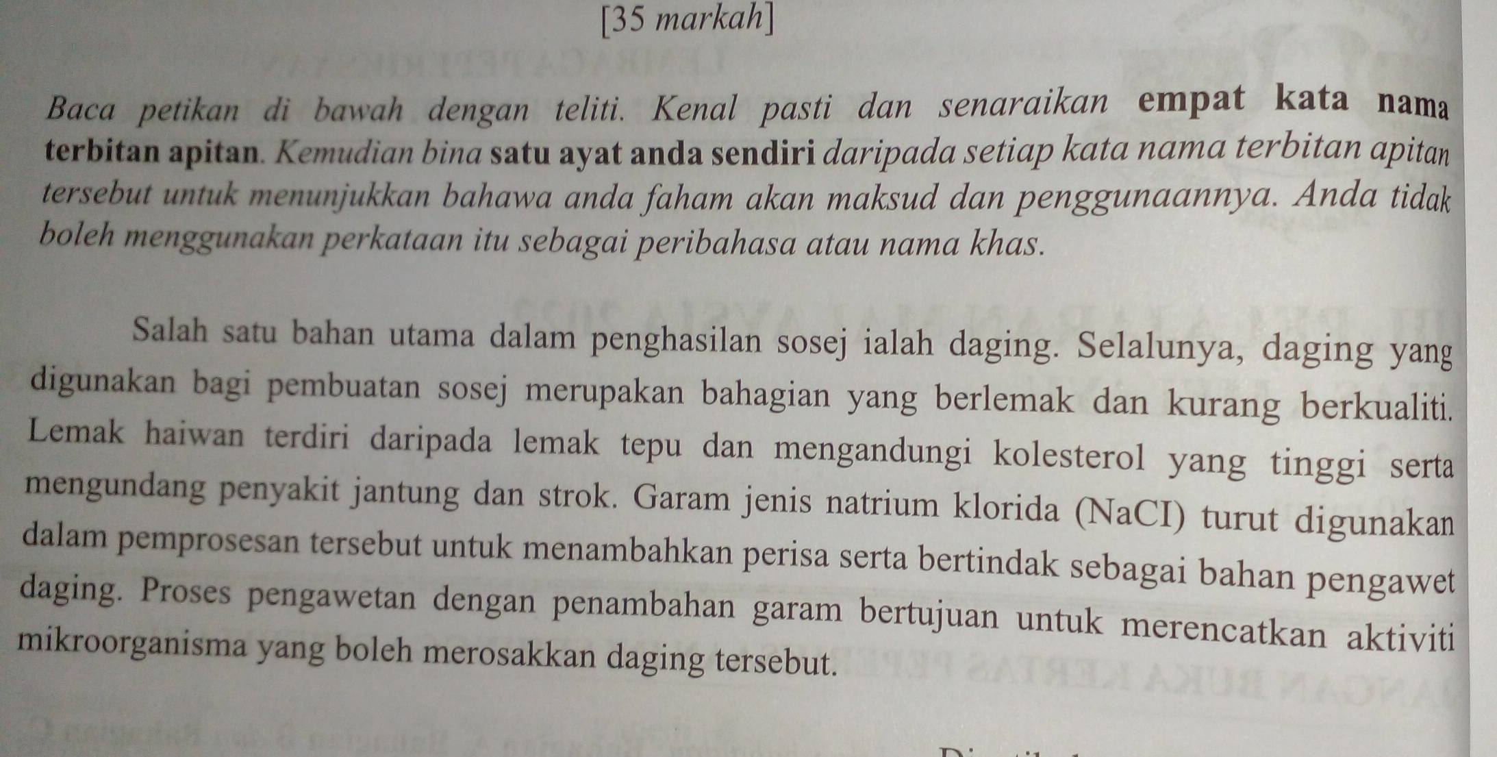 [35 markah] 
Baca petikan di bawah dengan teliti. Kenal pasti dan senaraikan empat kata nama 
terbitan apitan. Kemudian bina satu ayat anda sendiri daripada setiap kata nama terbitan apitan 
tersebut untuk menunjukkan bahawa anda faham akan maksud dan penggunaannya. Anda tidak 
boleh menggunakan perkataan itu sebagai peribahasa atau nama khas. 
Salah satu bahan utama dalam penghasilan sosej ialah daging. Selalunya, daging yang 
digunakan bagi pembuatan sosej merupakan bahagian yang berlemak dan kurang berkualiti. 
Lemak haiwan terdiri daripada lemak tepu dan mengandungi kolesterol yang tinggi serta 
mengundang penyakit jantung dan strok. Garam jenis natrium klorida (NaCI) turut digunakan 
dalam pemprosesan tersebut untuk menambahkan perisa serta bertindak sebagai bahan pengawet 
daging. Proses pengawetan dengan penambahan garam bertujuan untuk merencatkan aktiviti 
mikroorganisma yang boleh merosakkan daging tersebut.