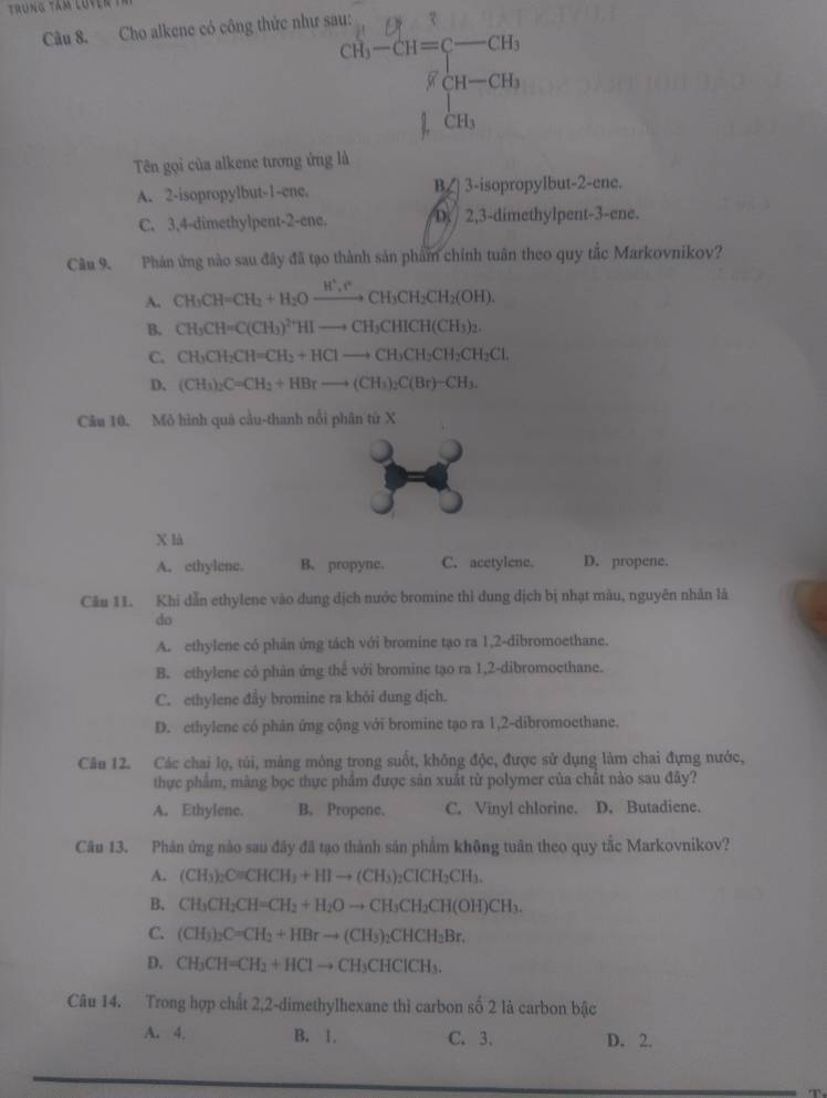 Trung tám luyên
Câu 8. Cho alkene có công thức như sau:
□  ∈t _1CH_3
Tên gọi của alkene tương ứng là
A. 2-isopropylbut-1-ene. Bζ] 3-isopropylbut-2-ene.
C. 3,4-dimethylpent-2-ene. D 2,3-dimethylpent-3-ene.
Câu 9. Phản ứng nào sau đây đã tạo thành sản phẩm chính tuân theo quy tắc Markovnikov?
A. CH_3CH=CH_2+H_2Oxrightarrow H^+,FCHCH_3CH_2CH_2(OH).
B. CH_3CH=C(CH_3)^2+HIto CH_3CHICH(CH_3)_2.
C. CH_3CH_2CH=CH_2+HClto CH_3CH_2CH_2CH_2Cl.
D. (CH_3)_2C=CH_2+HBrto (CH_3)_2C(Br)-CH_3.
Câu 10. Mô hình quá cầu-thanh nổi phân tứ X
X là
A. ethylene. B. propyne. C. acetylene. D. propene.
Câu 11. Khi dẫn ethylene vào dung dịch nước bromine thì đung địch bị nhạt màu, nguyên nhân là
do
A. ethylene có phản ứng tách với bromine tạo ra 1,2-dibromoethane.
B. ethylene có phản ứng thế với bromine tạo ra 1,2-dibromoethane.
C. ethylene đầy bromine ra khói dung dịch.
D. ethylene có phân ứng cộng với bromine tạo ra 1,2-dibromoethane.
Câu 12. Các chai lọ, túi, mảng mông trong suốt, không độc, được sử dụng làm chai đựng nước,
thực phẩm, màng bọc thực phẩm được sân xuất từ polymer của chất nào sau đây?
A. Ethylene. B. Propene. C. Vinyl chlorine. D. Butadiene.
Câu 13. Phân ứng nào sau đây đã tạo thành sản phẩm không tuân theo quy tắc Markovnikov?
A. (CH_3)_2C=CHCH_3+HIto (CH_3)_2CICH_2CH_3.
B. CH_3CH_2CH=CH_2+H_2Oto CH_3CH_2CH(OH)CH_3.
C. (CH_3)_2C=CH_2+HBrto (CH_3)_2CHCH_2Br.
D. CH_3CH=CH_2+HClto CH_3CHClCH_3.
Câu 14. Trong hợp chất 2,2-dimethylhexane thì carbon số 2 là carbon bậc
A. 4, B. 1. C. 3. D. 2.