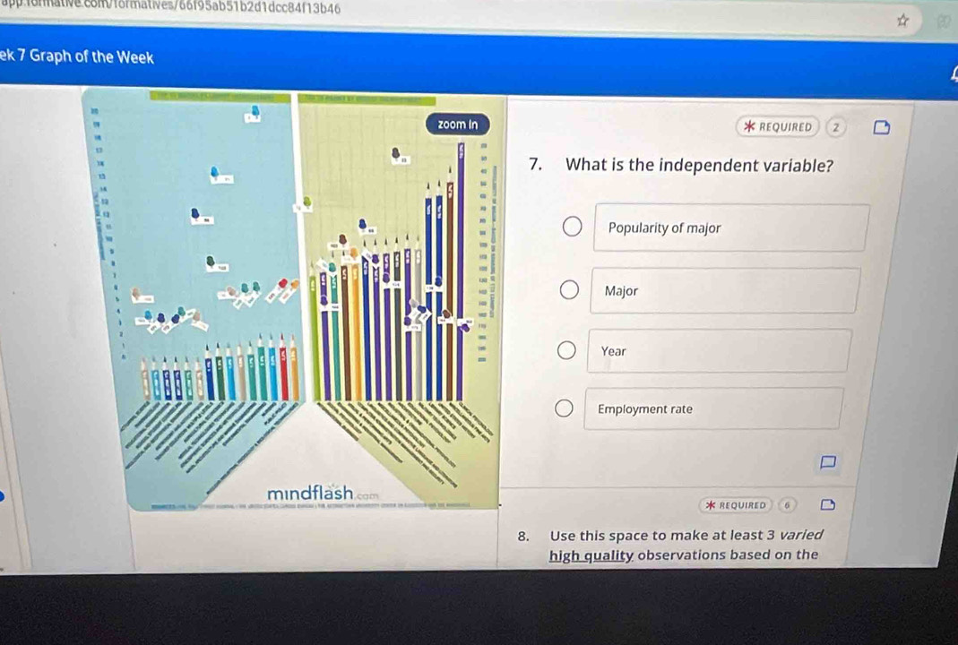 ek 7 Graph of the Week 
* REQUIRED 2 
7. What is the independent variable? 
Popularity of major 
Major 
Year 
Employment rate 
* REQUIRED 
8. Use this space to make at least 3 varied 
high quality observations based on the