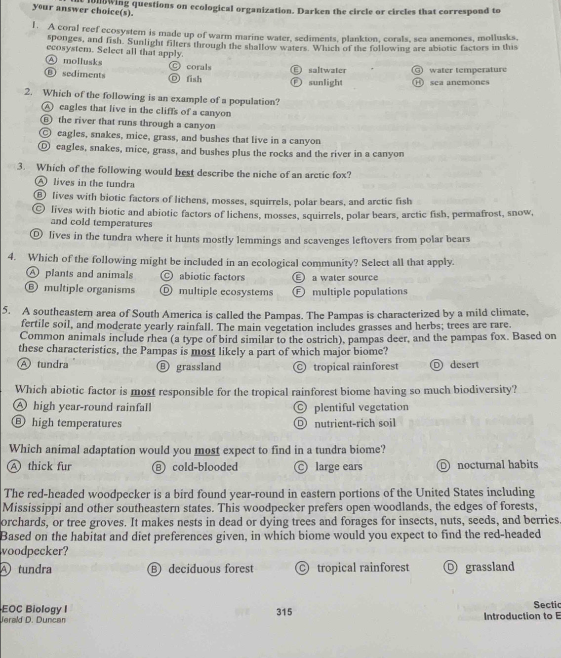 enowing questions on ecological organization. Darken the circle or circles that correspond to
your answer choice(s).
1. A coral reef ecosystem is made up of warm marine water, sediments. plankton. corals. sea anemones, mollusks.
sponges, and fish. Sunlight filters through the shallow waters. Which of the following are abiotic factors in this
ecosystem. Select all that apply.
Ⓐ mollusks Ⓒ corals
saltwater water temperature
Ⓑ sediments Ⓓ fish Ⓕ sunlight
H sea anemones
2. Which of the following is an example of a population?
A eagles that live in the cliffs of a canyon
Ⓑ the river that runs through a canyon
Ⓒ eagles, snakes, mice, grass, and bushes that live in a canyon
Ⓓ eagles, snakes, mice, grass, and bushes plus the rocks and the river in a canyon
3. Which of the following would best describe the niche of an arctic fox?
A lives in the tundra
⑥ lives with biotic factors of lichens, mosses, squirrels, polar bears, and arctic fish
ⓒ lives with biotic and abiotic factors of lichens, mosses, squirrels, polar bears, arctic fish, permafrost, snow,
and cold temperatures
Ⓓ lives in the tundra where it hunts mostly lemmings and scavenges leftovers from polar bears
4. Which of the following might be included in an ecological community? Select all that apply.
A plants and animals © abiotic factors E a water source
Ⓑ multiple organisms Ⓓ multiple ecosystems Ⓕ multiple populations
5. A southeastern area of South America is called the Pampas. The Pampas is characterized by a mild climate,
fertile soil, and moderate yearly rainfall. The main vegetation includes grasses and herbs; trees are rare.
Common animals include rhea (a type of bird similar to the ostrich), pampas deer, and the pampas fox. Based on
these characteristics, the Pampas is most likely a part of which major biome?
Ⓐ tundra Ⓑ grassland tropical rainforest D desert
Which abiotic factor is most responsible for the tropical rainforest biome having so much biodiversity?
A high year-round rainfall  plentiful vegetation
⑧ high temperatures Dnutrient-rich soil
Which animal adaptation would you most expect to find in a tundra biome?
A thick fur B cold-blooded © large ears D nocturnal habits
The red-headed woodpecker is a bird found year-round in eastern portions of the United States including
Mississippi and other southeastern states. This woodpecker prefers open woodlands, the edges of forests,
orchards, or tree groves. It makes nests in dead or dying trees and forages for insects, nuts, seeds, and berries
Based on the habitat and diet preferences given, in which biome would you expect to find the red-headed
woodpecker?
④ tundra Bdeciduous forest  tropical rainforest O grassland
EOC Biology I 315
Sectic
Jerald D. Duncan Introduction to E