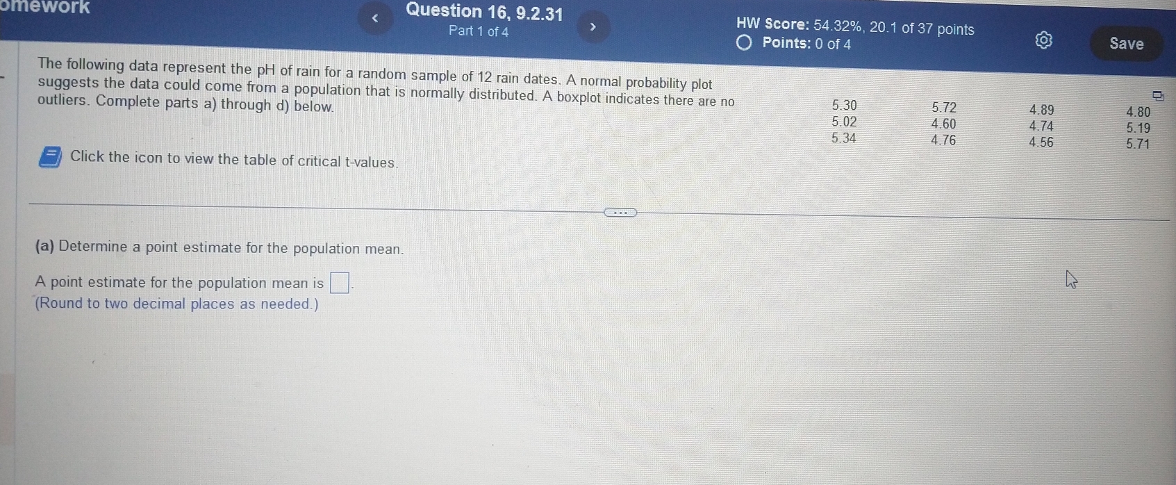 omework 
Question 16, 9.2.31 Score: 54.32%, 20.1 of 37 points 
Part 1 of 4 
> 
V 
Points: 0 of 4 Save 
The following data represent the pH of rain for a random sample of 12 rain dates. A normal probability plot 
suggests the data could come from a population that is normally distributed. A boxplot indicates there are no 
outliers. Complete parts a) through d) below 5.30 5.72 4.89 4.80
5.02 4.60 4.74 5.19
5.34 4.76 4.56 5.71
Click the icon to view the table of critical t-values 
(a) Determine a point estimate for the population mean. 
A point estimate for the population mean is □ 
(Round to two decimal places as needed.)