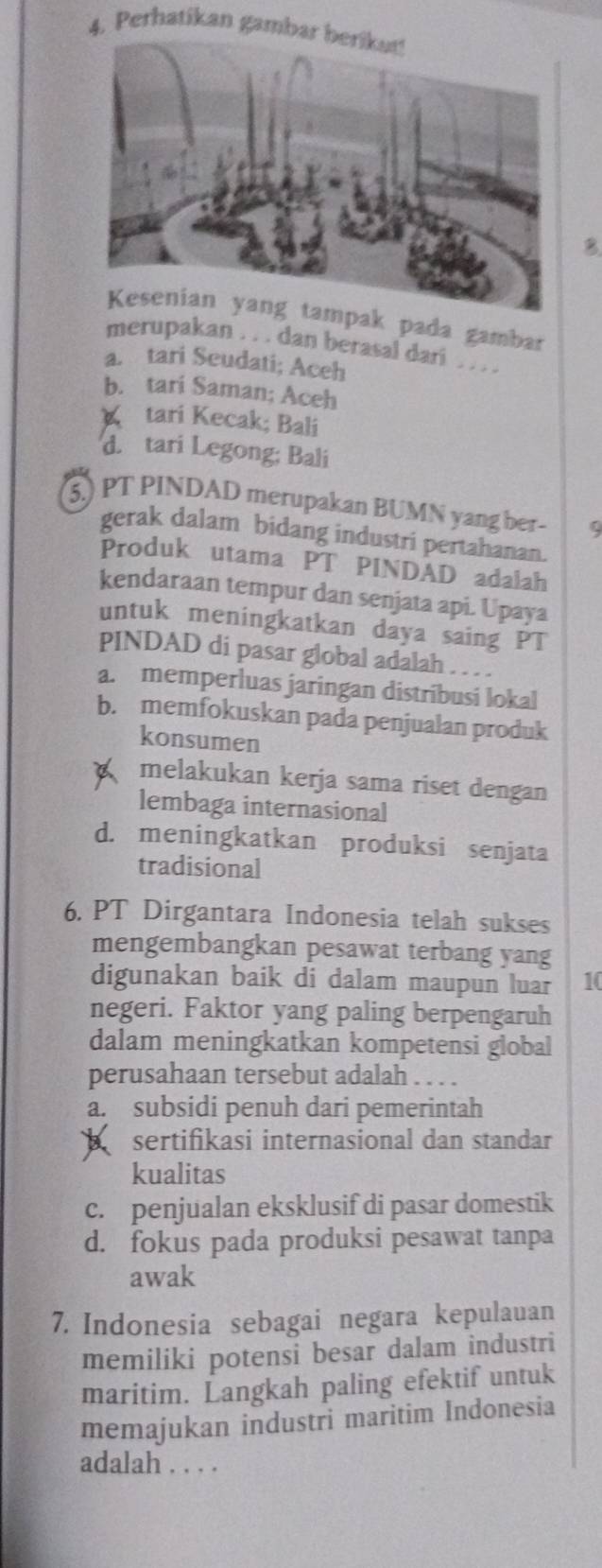 Perhatikan gamba
B
k pada gambar
merupakan . . . dan berasal dari . . . .
a. tari Seudati; Aceh
b. tari Saman; Aceh
tari Kecak; Bali
d. tari Legong; Bali
5.) PT PINDAD merupakan BUMN yang ber- Q
gerak dalam bidang industri pertahanan.
Produk utama PT PINDAD adalah
kendaraan tempur dan senjata api. Upaya
untuk meningkatkan daya saing PT
PINDAD di pasar global adalah . . . .
a. memperluas jaringan distribusi lokal
b. memfokuskan pada penjualan produk
konsumen
melakukan kerja sama riset dengan
lembaga internasional
d. meningkatkan produksi senjata
tradisional
6. PT Dirgantara Indonesia telah sukses
mengembangkan pesawat terbang yang
digunakan baik di dalam maupun luar 10
negeri. Faktor yang paling berpengaruh
dalam meningkatkan kompetensi global
perusahaan tersebut adalah . . . .
a. subsidi penuh dari pemerintah
sertifikasi internasional dan standar
kualitas
c. penjualan eksklusif di pasar domestik
d. fokus pada produksi pesawat tanpa
awak
7. Indonesia sebagai negara kepulauan
memiliki potensi besar dalam industri
maritim. Langkah paling efektif untuk
memajukan industri maritim Indonesia
adalah . . . .