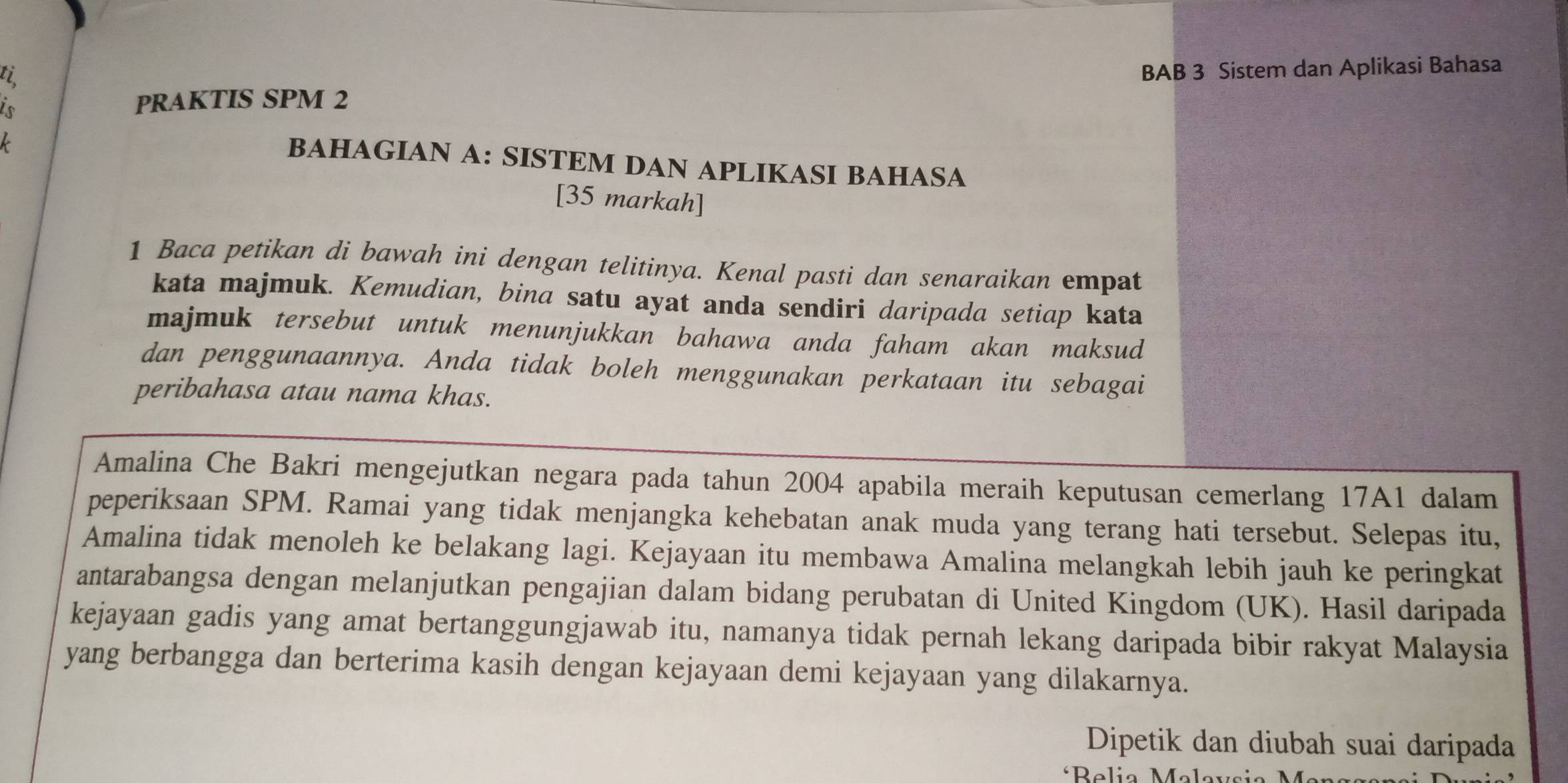 ti 
PRAKTIS SPM 2 BAB 3 Sistem dan Aplikasi Bahasa 
BAHAGIAN A: SISTEM DAN APLIKASI BAHASA 
[35 markah] 
1 Baca petikan di bawah ini dengan telitinya. Kenal pasti dan senaraikan empat 
kata majmuk. Kemudian, bina satu ayat anda sendiri daripada setiap kata 
majmuk tersebut untuk menunjukkan bahawa anda faham akan maksud 
dan penggunaannya. Anda tidak boleh menggunakan perkataan itu sebagai 
peribahasa atau nama khas. 
Amalina Che Bakri mengejutkan negara pada tahun 2004 apabila meraih keputusan cemerlang 17A1 dalam 
peperiksaan SPM. Ramai yang tidak menjangka kehebatan anak muda yang terang hati tersebut. Selepas itu, 
Amalina tidak menoleh ke belakang lagi. Kejayaan itu membawa Amalina melangkah lebih jauh ke peringkat 
antarabangsa dengan melanjutkan pengajian dalam bidang perubatan di United Kingdom (UK). Hasil daripada 
kejayaan gadis yang amat bertanggungjawab itu, namanya tidak pernah lekang daripada bibir rakyat Malaysia 
yang berbangga dan berterima kasih dengan kejayaan demi kejayaan yang dilakarnya. 
Dipetik dan diubah suai daripada 
*Belia Malavs