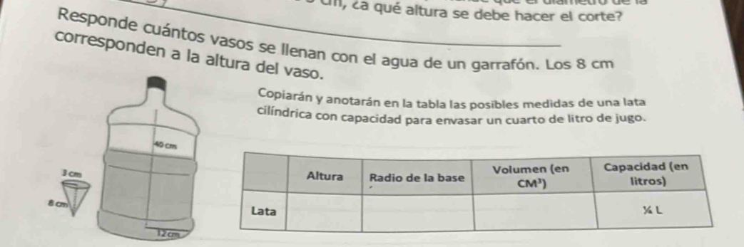 cm, ¿a qué altura se debe hacer el corte?
Responde cuántos vasos se llenan con el agua de un garrafón. Los 8 cm
corresponden a la altura del vaso.
Copiarán y anotarán en la tabla las posibles medidas de una lata
cilíndrica con capacidad para envasar un cuarto de litro de jugo.
40 cm
3 cm
8 cm
12cm