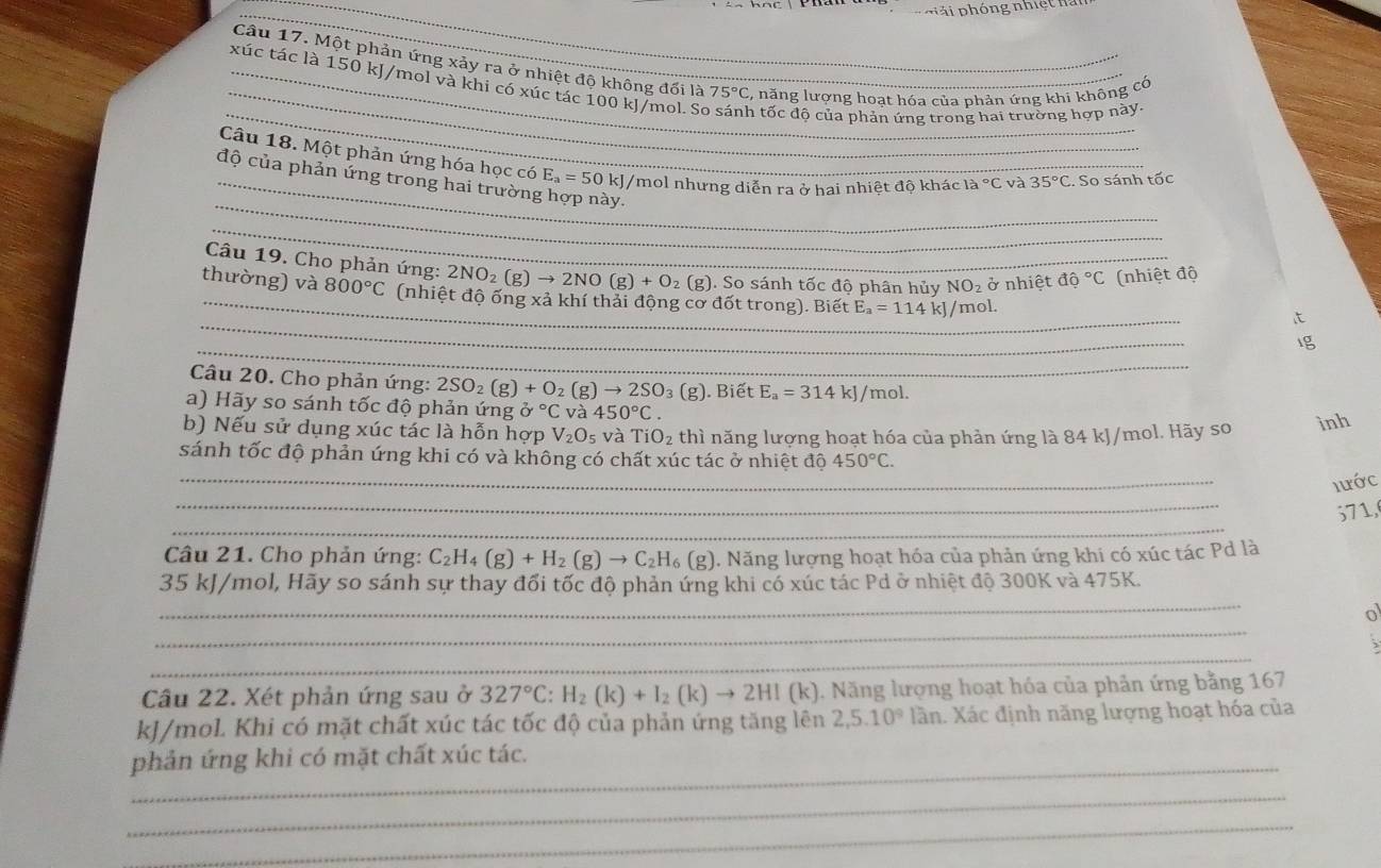 Một phản ứng xảy ra ở nhiệt độ không đối là 75°C , năng lượng hoạt hóa của phản ứng khi không có
_
_xúc tác là 150 kJ/mol và khi có xúc tác 100 kJ/mol. So n tốc độ của phản ứng trong hai trường hợp này.
_
Câu 18. Một phản ứng hóa học có E_a=50 0 kJ/mol nhưng diễn ra ở hai nhiệt độ khác 1a°C và 35°C. So sánh tốc
_độ của phản ứng trong hai trường ày.
_
_
Câu 19. Cho phản ứng: 2NO_2(g)to 2NO(g)+O_2(g) ). So sánh tốc độ phân hủy NO_2 ở nhiệt dpartial°C (nhiệt độ
_
thường) và 800°C (nhiệt độ ống xả khí thải động cơ đốt trong). Biết E_a=114kJ /mol.
it
_
Ig
Câu 20. Cho phản ứng: 2SO_2(g)+O_2(g)to 2SO_3(g). Biết E_a=314kJ/ I o1
a) Hãy so sánh tốc độ phản ứng partial°C và 450°C.
b) Nếu sử dụng xúc tác là hỗn hợp V_2O_5 và TiO_2 thì năng lượng hoạt hóa của phản ứng là 84 kJ/mol. Hãy so inh
_
sánh tốc độ phản ứng khi có và không có chất xúc tác ở nhiệt độ 450°C.
_
lước
_
571,
Câu 21. Cho phản ứng: C_2H_4(g)+H_2(g)to C_2H_6(g). Năng lượng hoạt hóa của phản ứng khi có xúc tác Pd là
_
35 kJ/mol, Hãy so sánh sự thay đối tốc độ phản ứng khi có xúc tác Pd ở nhiệt độ 300K và 475K.
_
o
_
Câu 22. Xét phản ứng sau ở 327°C:H_2(k)+I_2(k)to 2HI(k) 1. Năng lượng hoạt hóa của phản ứng bằng 167
kJ/mol. Khi có mặt chất xúc tác tốc độ của phản ứng tăng lên 2,5.10^912 in. Xác định năng lượng hoạt hóa của
_phản ứng khi có mặt chất xúc tác.
_
_